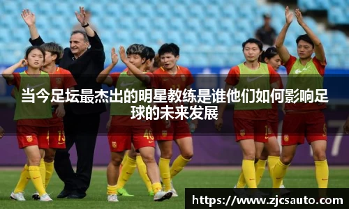 当今足坛最杰出的明星教练是谁他们如何影响足球的未来发展